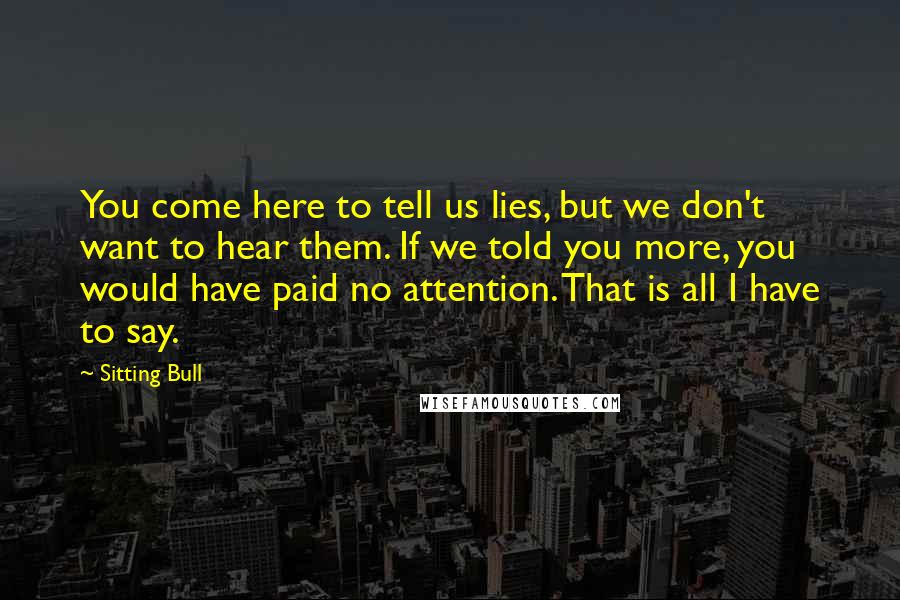 Sitting Bull Quotes: You come here to tell us lies, but we don't want to hear them. If we told you more, you would have paid no attention. That is all I have to say.