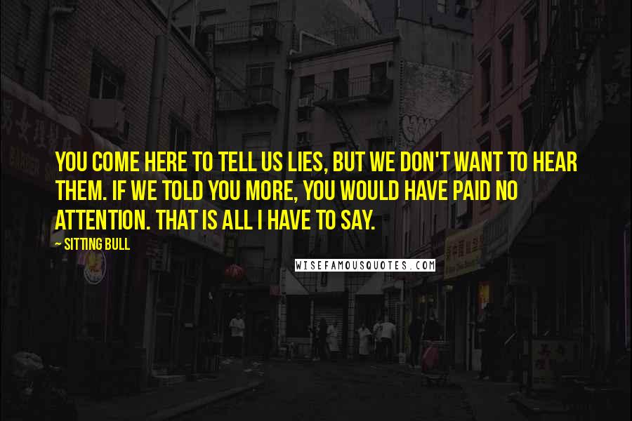 Sitting Bull Quotes: You come here to tell us lies, but we don't want to hear them. If we told you more, you would have paid no attention. That is all I have to say.