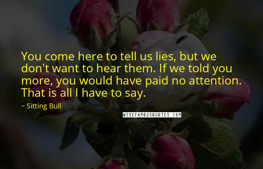 Sitting Bull Quotes: You come here to tell us lies, but we don't want to hear them. If we told you more, you would have paid no attention. That is all I have to say.