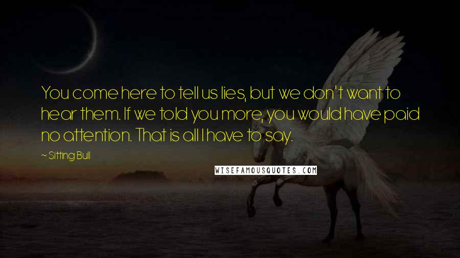 Sitting Bull Quotes: You come here to tell us lies, but we don't want to hear them. If we told you more, you would have paid no attention. That is all I have to say.