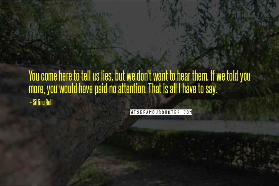 Sitting Bull Quotes: You come here to tell us lies, but we don't want to hear them. If we told you more, you would have paid no attention. That is all I have to say.