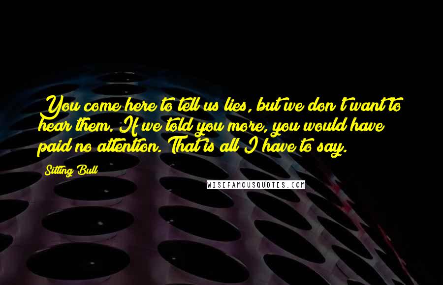 Sitting Bull Quotes: You come here to tell us lies, but we don't want to hear them. If we told you more, you would have paid no attention. That is all I have to say.