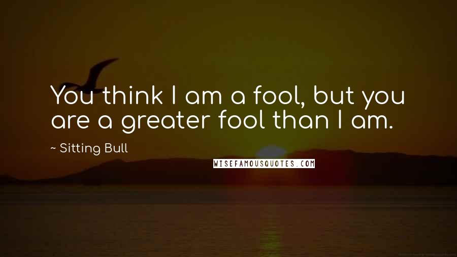 Sitting Bull Quotes: You think I am a fool, but you are a greater fool than I am.