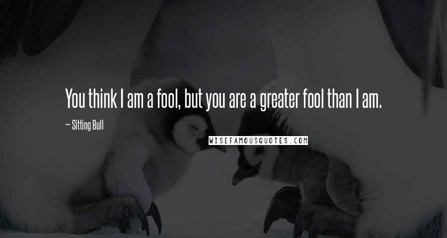 Sitting Bull Quotes: You think I am a fool, but you are a greater fool than I am.