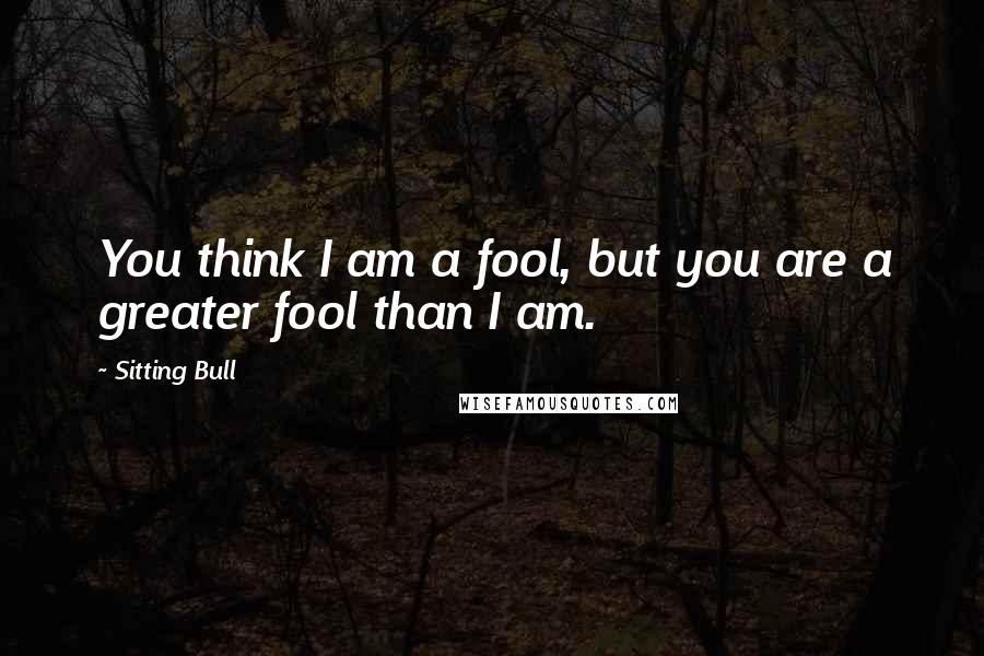 Sitting Bull Quotes: You think I am a fool, but you are a greater fool than I am.