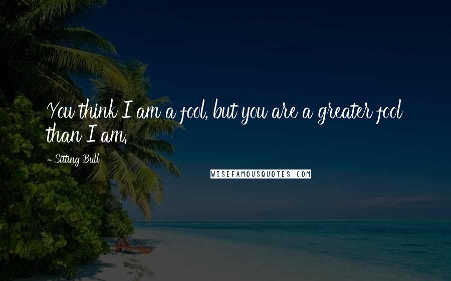 Sitting Bull Quotes: You think I am a fool, but you are a greater fool than I am.