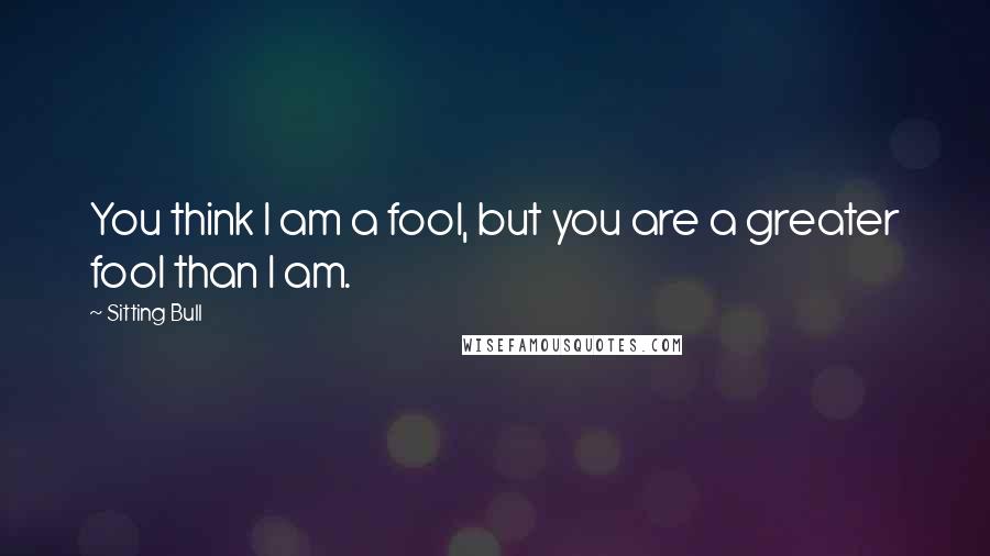 Sitting Bull Quotes: You think I am a fool, but you are a greater fool than I am.
