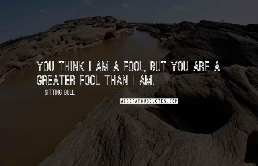 Sitting Bull Quotes: You think I am a fool, but you are a greater fool than I am.