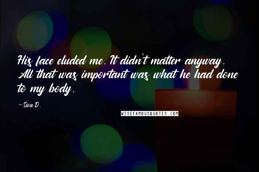 Siva D. Quotes: His face eluded me. It didn't matter anyway. All that was important was what he had done to my body.