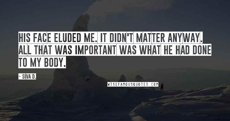 Siva D. Quotes: His face eluded me. It didn't matter anyway. All that was important was what he had done to my body.