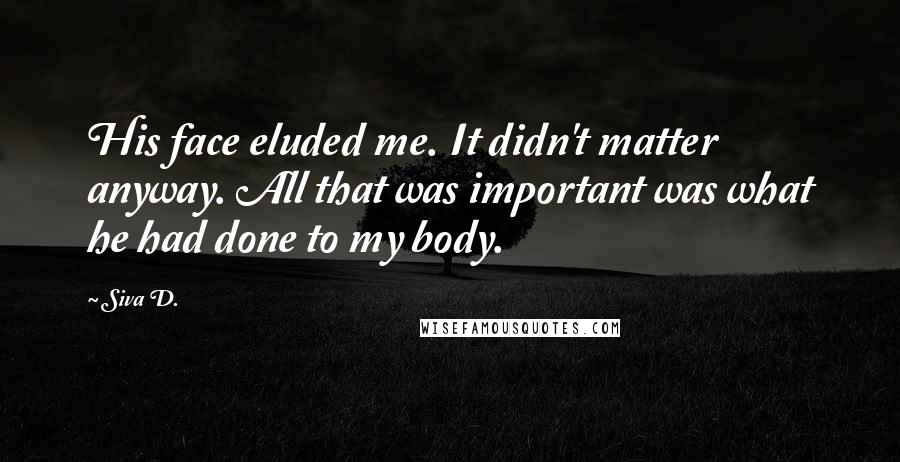 Siva D. Quotes: His face eluded me. It didn't matter anyway. All that was important was what he had done to my body.