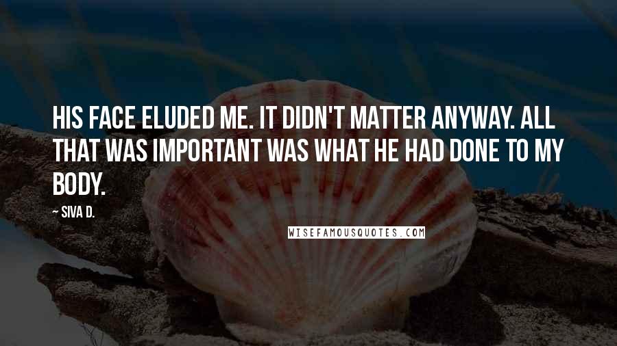 Siva D. Quotes: His face eluded me. It didn't matter anyway. All that was important was what he had done to my body.