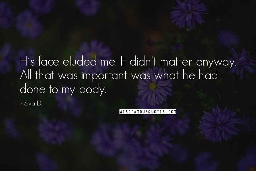 Siva D. Quotes: His face eluded me. It didn't matter anyway. All that was important was what he had done to my body.
