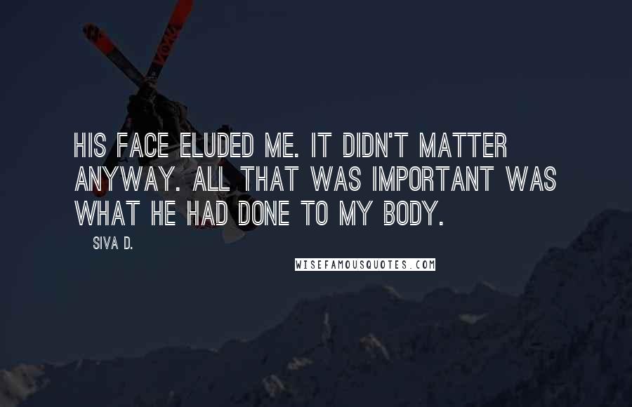 Siva D. Quotes: His face eluded me. It didn't matter anyway. All that was important was what he had done to my body.