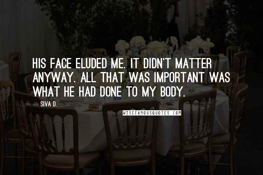 Siva D. Quotes: His face eluded me. It didn't matter anyway. All that was important was what he had done to my body.