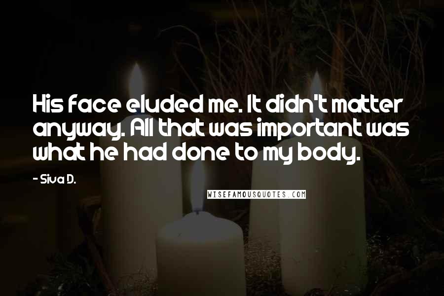 Siva D. Quotes: His face eluded me. It didn't matter anyway. All that was important was what he had done to my body.