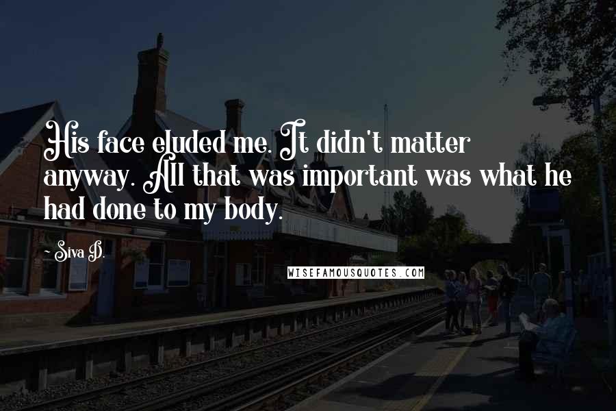 Siva D. Quotes: His face eluded me. It didn't matter anyway. All that was important was what he had done to my body.