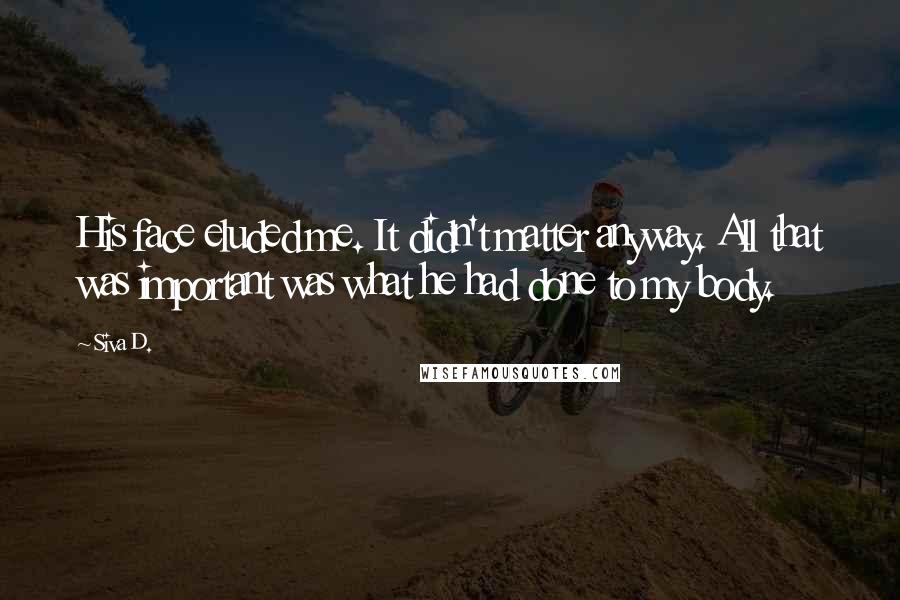 Siva D. Quotes: His face eluded me. It didn't matter anyway. All that was important was what he had done to my body.