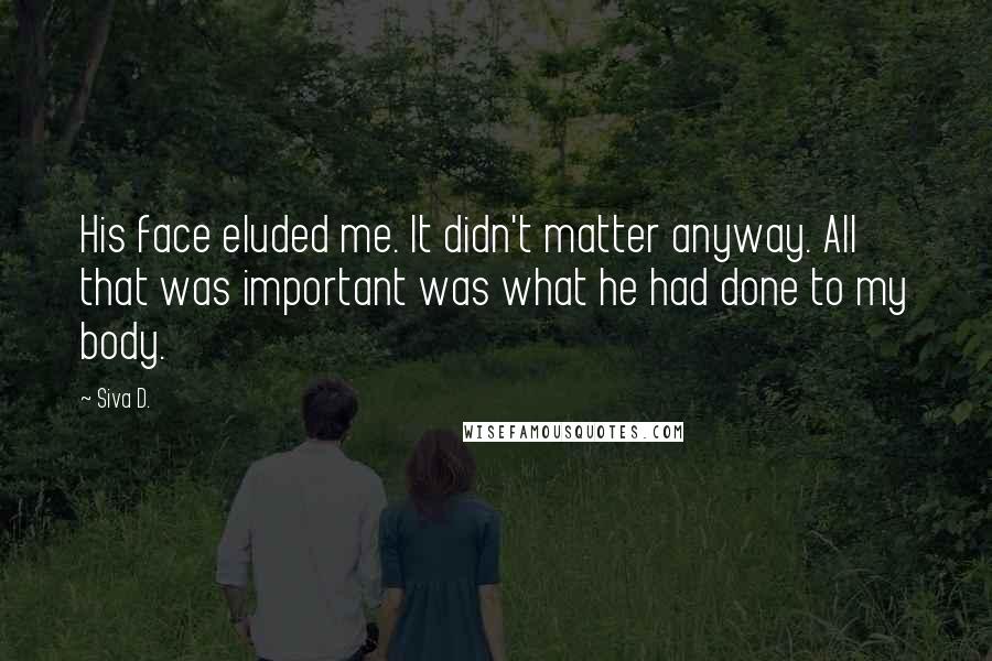 Siva D. Quotes: His face eluded me. It didn't matter anyway. All that was important was what he had done to my body.