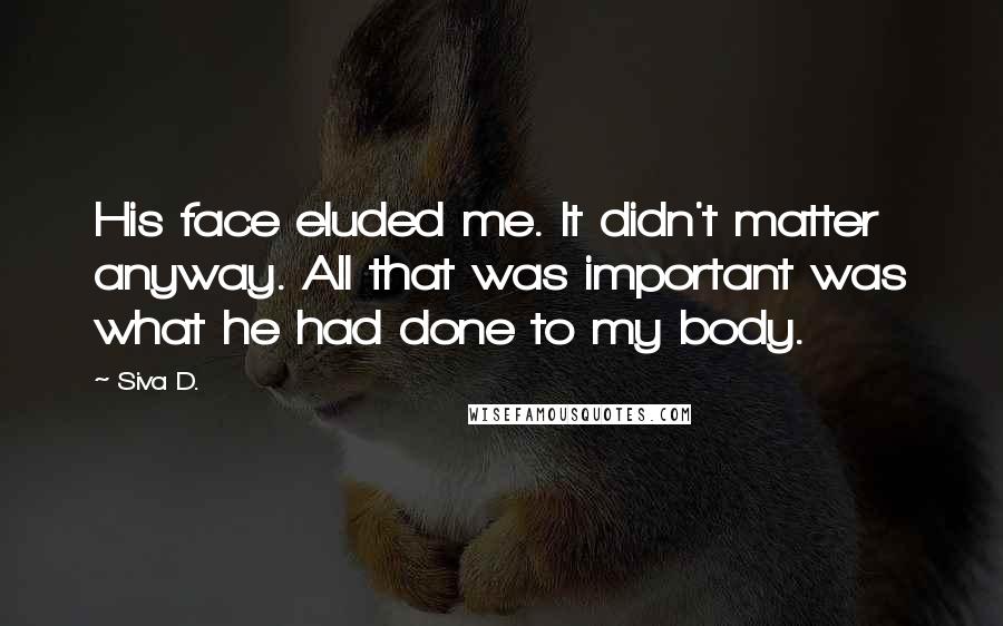 Siva D. Quotes: His face eluded me. It didn't matter anyway. All that was important was what he had done to my body.