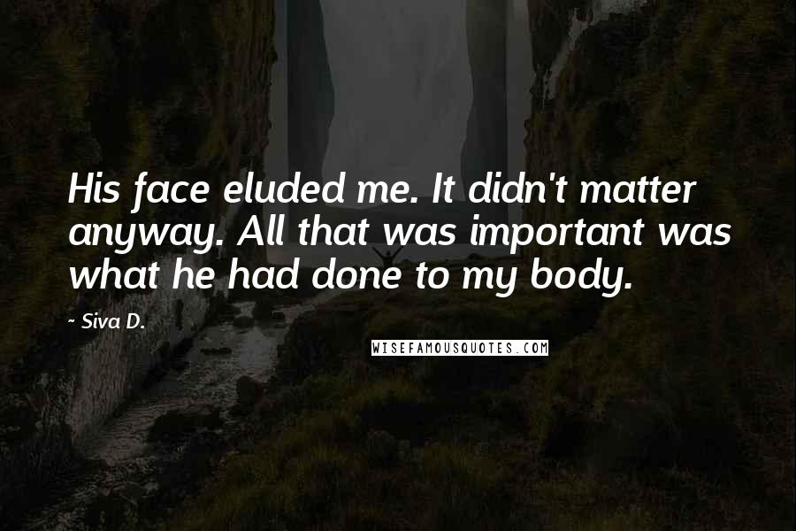 Siva D. Quotes: His face eluded me. It didn't matter anyway. All that was important was what he had done to my body.
