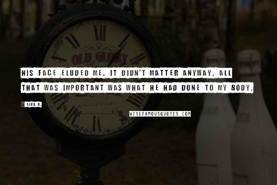 Siva D. Quotes: His face eluded me. It didn't matter anyway. All that was important was what he had done to my body.