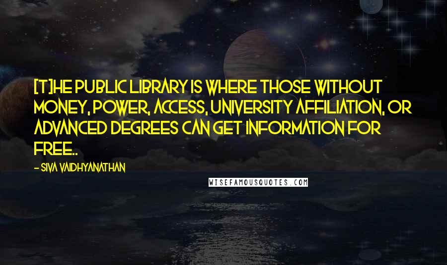 Siva Vaidhyanathan Quotes: [T]he public library is where those without money, power, access, university affiliation, or advanced degrees can get information for free..