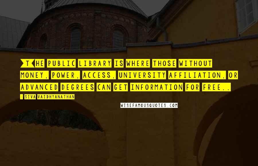 Siva Vaidhyanathan Quotes: [T]he public library is where those without money, power, access, university affiliation, or advanced degrees can get information for free..