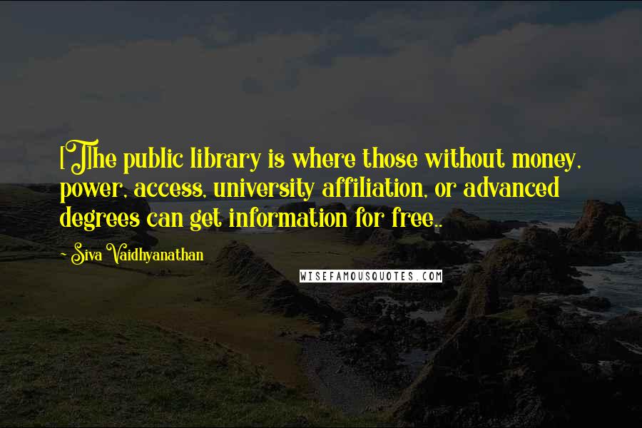 Siva Vaidhyanathan Quotes: [T]he public library is where those without money, power, access, university affiliation, or advanced degrees can get information for free..