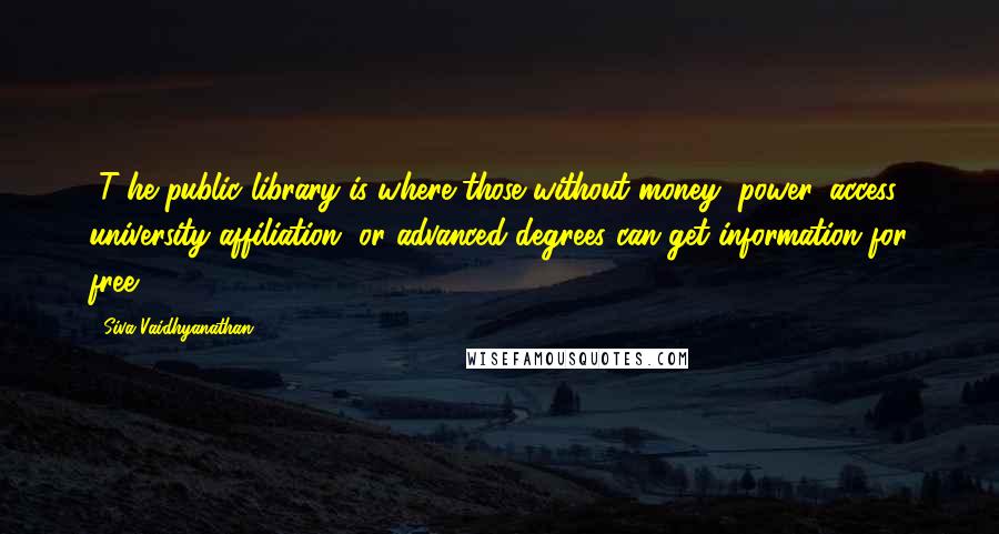 Siva Vaidhyanathan Quotes: [T]he public library is where those without money, power, access, university affiliation, or advanced degrees can get information for free..