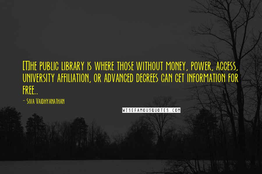 Siva Vaidhyanathan Quotes: [T]he public library is where those without money, power, access, university affiliation, or advanced degrees can get information for free..