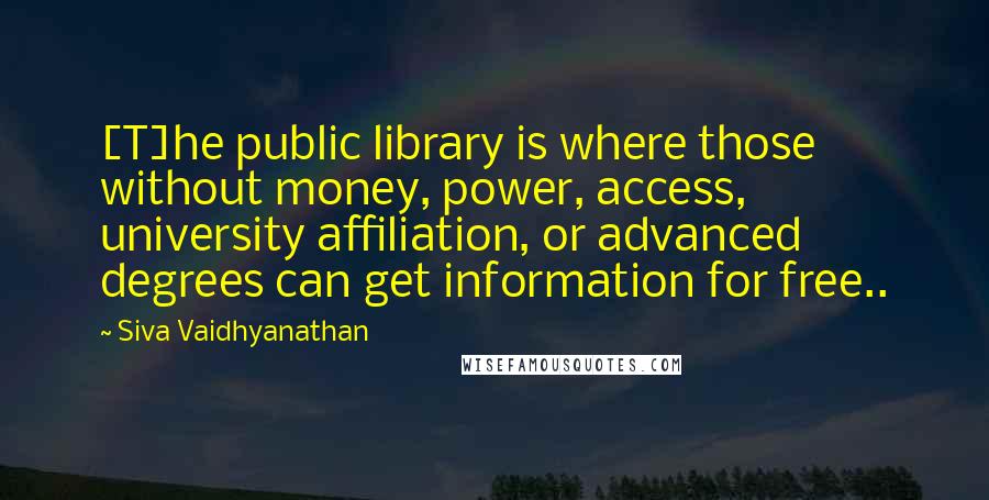 Siva Vaidhyanathan Quotes: [T]he public library is where those without money, power, access, university affiliation, or advanced degrees can get information for free..