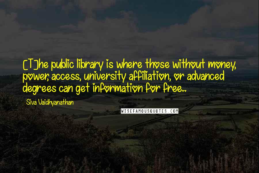 Siva Vaidhyanathan Quotes: [T]he public library is where those without money, power, access, university affiliation, or advanced degrees can get information for free..