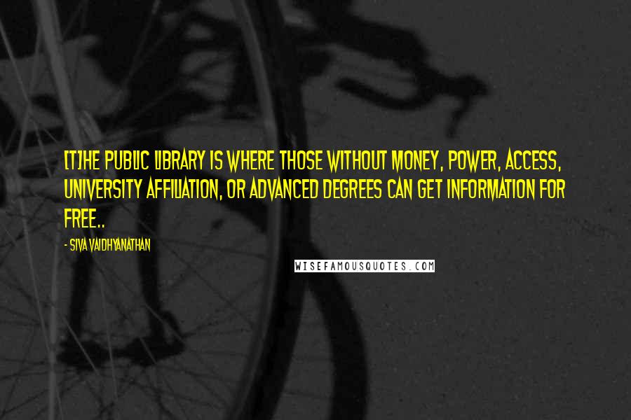 Siva Vaidhyanathan Quotes: [T]he public library is where those without money, power, access, university affiliation, or advanced degrees can get information for free..