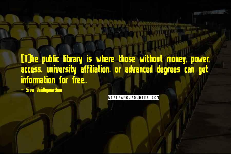 Siva Vaidhyanathan Quotes: [T]he public library is where those without money, power, access, university affiliation, or advanced degrees can get information for free..