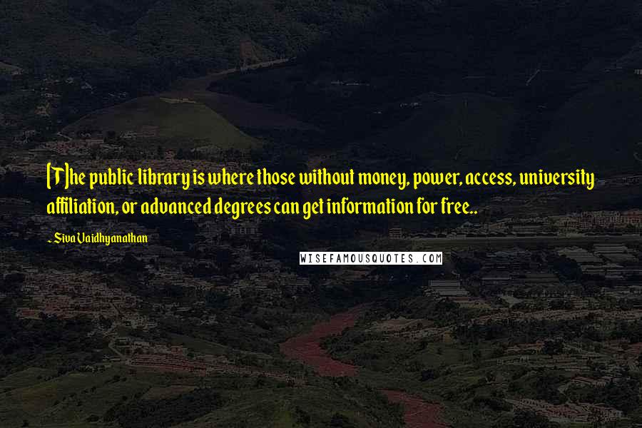 Siva Vaidhyanathan Quotes: [T]he public library is where those without money, power, access, university affiliation, or advanced degrees can get information for free..