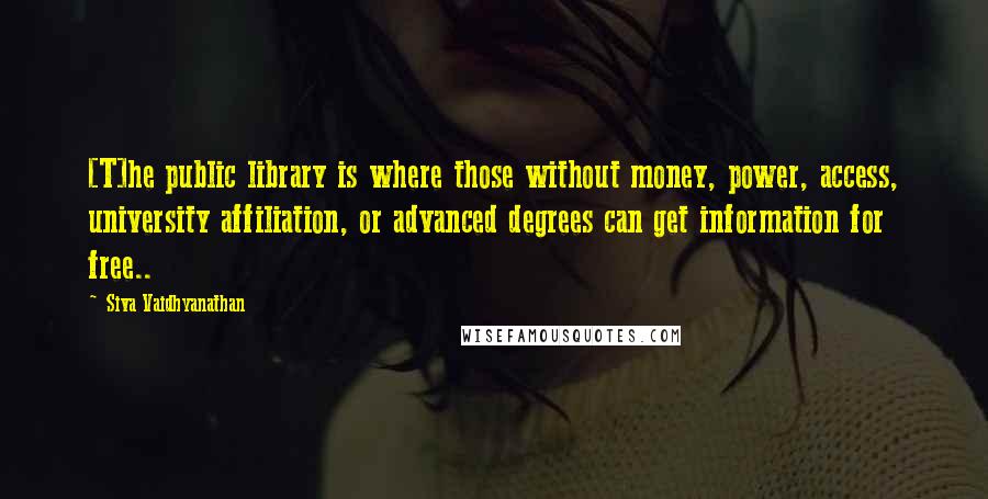 Siva Vaidhyanathan Quotes: [T]he public library is where those without money, power, access, university affiliation, or advanced degrees can get information for free..