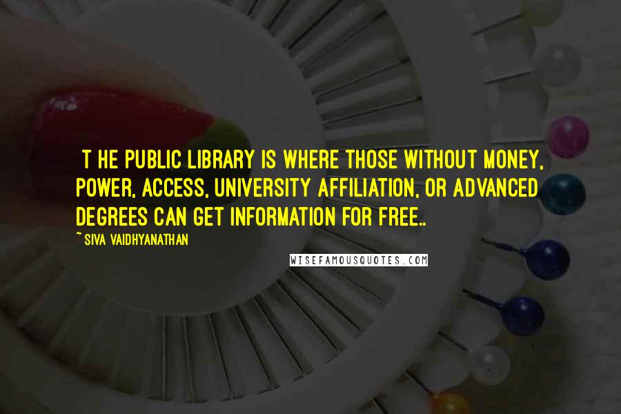 Siva Vaidhyanathan Quotes: [T]he public library is where those without money, power, access, university affiliation, or advanced degrees can get information for free..