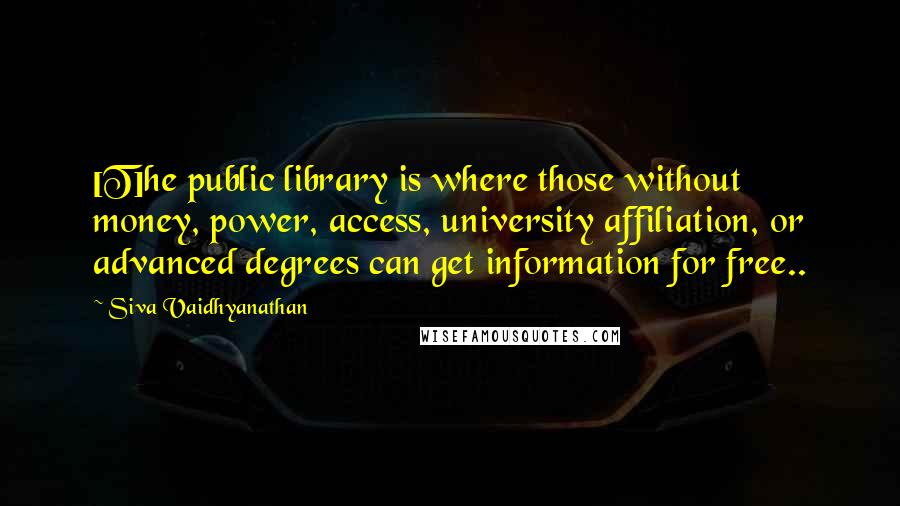 Siva Vaidhyanathan Quotes: [T]he public library is where those without money, power, access, university affiliation, or advanced degrees can get information for free..