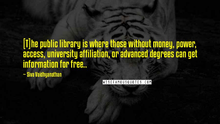 Siva Vaidhyanathan Quotes: [T]he public library is where those without money, power, access, university affiliation, or advanced degrees can get information for free..