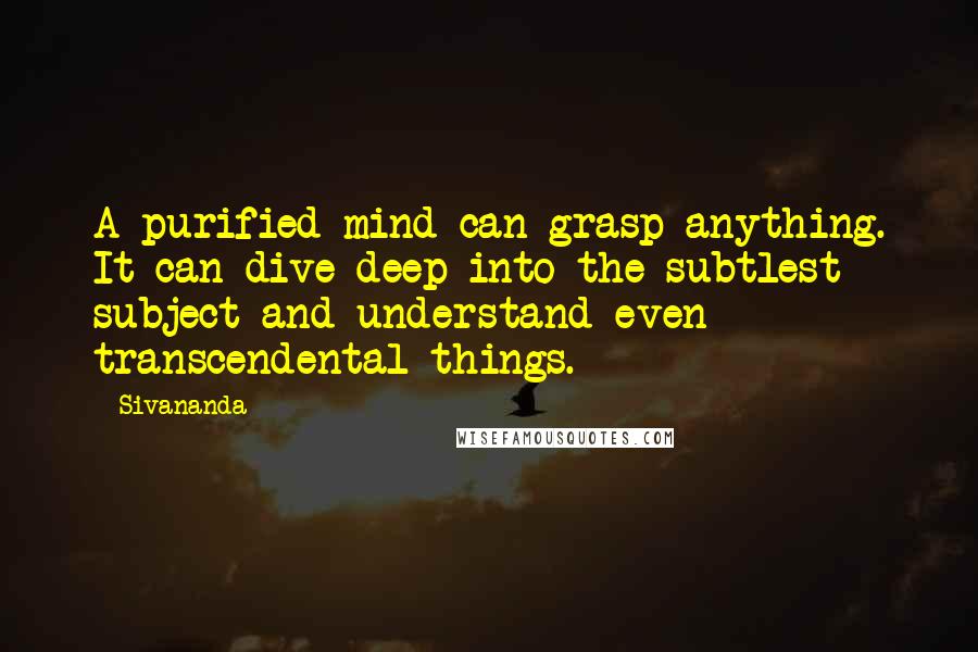 Sivananda Quotes: A purified mind can grasp anything. It can dive deep into the subtlest subject and understand even transcendental things.