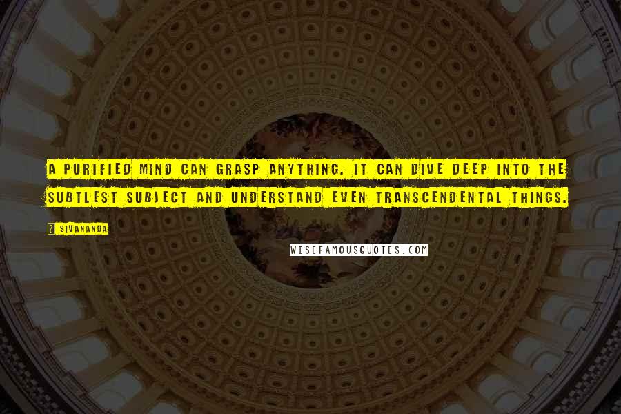 Sivananda Quotes: A purified mind can grasp anything. It can dive deep into the subtlest subject and understand even transcendental things.