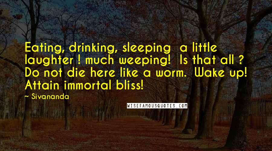 Sivananda Quotes: Eating, drinking, sleeping  a little laughter ! much weeping!  Is that all ? Do not die here like a worm.  Wake up! Attain immortal bliss!
