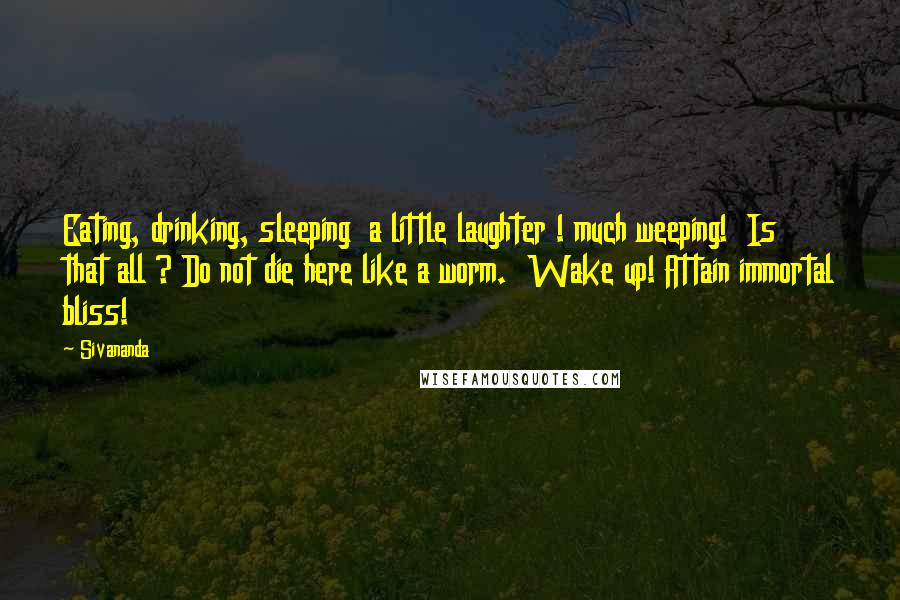 Sivananda Quotes: Eating, drinking, sleeping  a little laughter ! much weeping!  Is that all ? Do not die here like a worm.  Wake up! Attain immortal bliss!