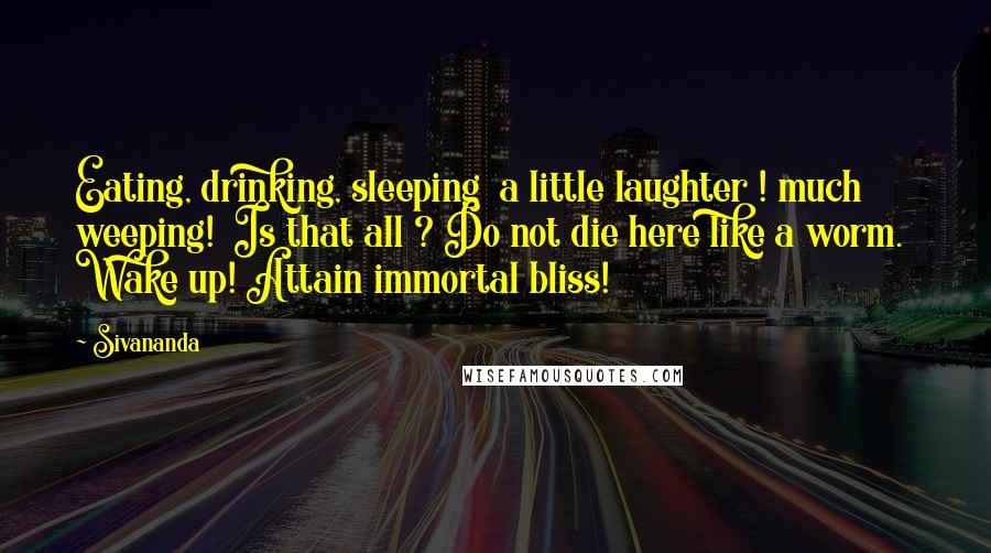 Sivananda Quotes: Eating, drinking, sleeping  a little laughter ! much weeping!  Is that all ? Do not die here like a worm.  Wake up! Attain immortal bliss!