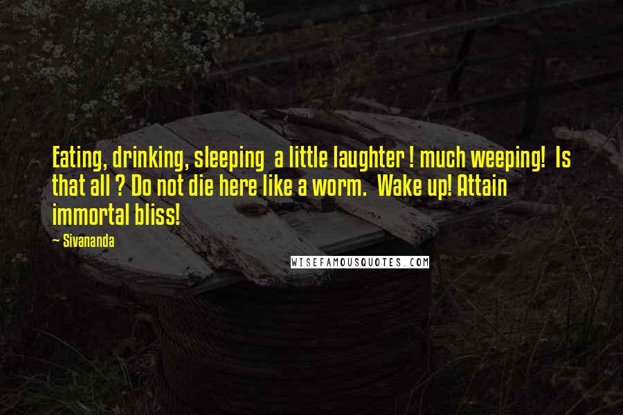 Sivananda Quotes: Eating, drinking, sleeping  a little laughter ! much weeping!  Is that all ? Do not die here like a worm.  Wake up! Attain immortal bliss!