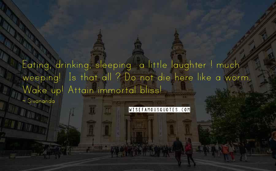 Sivananda Quotes: Eating, drinking, sleeping  a little laughter ! much weeping!  Is that all ? Do not die here like a worm.  Wake up! Attain immortal bliss!