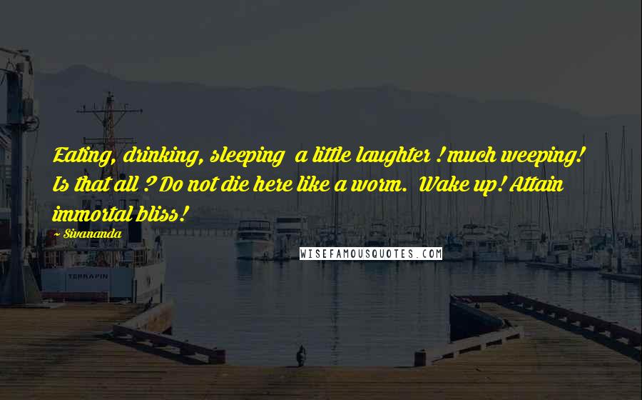 Sivananda Quotes: Eating, drinking, sleeping  a little laughter ! much weeping!  Is that all ? Do not die here like a worm.  Wake up! Attain immortal bliss!