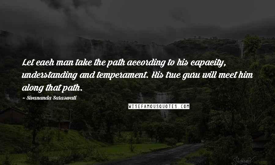 Sivananda Saraswati Quotes: Let each man take the path according to his capacity, understanding and temperament. His true guru will meet him along that path.