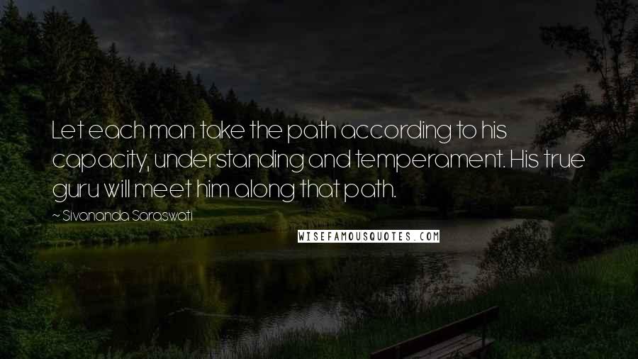 Sivananda Saraswati Quotes: Let each man take the path according to his capacity, understanding and temperament. His true guru will meet him along that path.